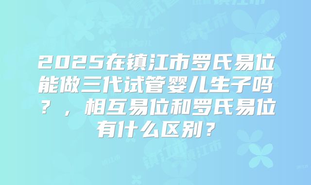 2025在镇江市罗氏易位能做三代试管婴儿生子吗？，相互易位和罗氏易位有什么区别？