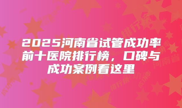 2025河南省试管成功率前十医院排行榜,口碑与成功案例看这里