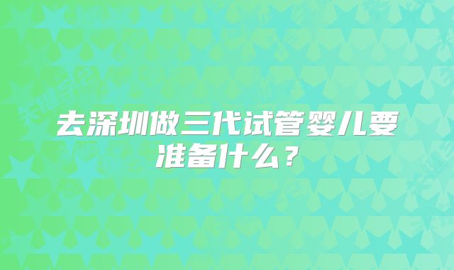 去深圳做三代试管婴儿要准备什么？