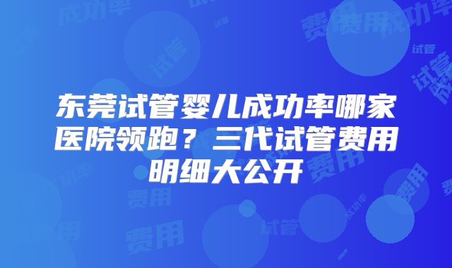 东莞试管婴儿成功率哪家医院领跑?三代试管费用明细大公开