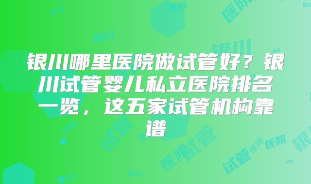 银川哪里医院做试管好？银川试管婴儿私立医院排名一览，这五家试管机构靠谱