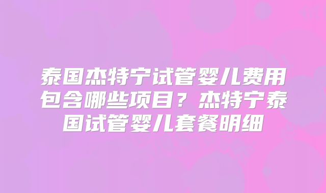 泰国杰特宁试管婴儿费用包含哪些项目？杰特宁泰国试管婴儿套餐明细