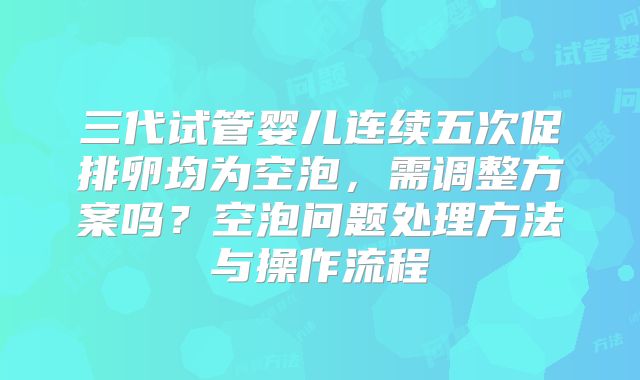 三代试管婴儿连续五次促排卵均为空泡，需调整方案吗？空泡问题处理方法与操作流程