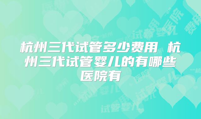 杭州三代试管多少费用 杭州三代试管婴儿的有哪些医院有