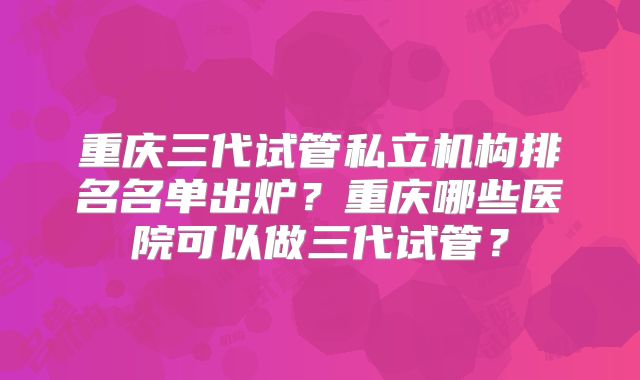 重庆三代试管私立机构排名名单出炉？重庆哪些医院可以做三代试管？