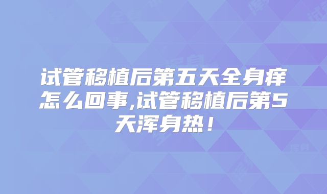 试管移植后第五天全身痒怎么回事,试管移植后第5天浑身热!