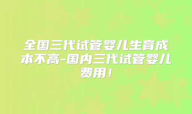 全国三代试管婴儿生育成本不高-国内三代试管婴儿费用！