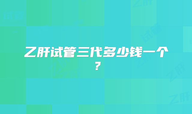 乙肝试管三代多少钱一个?