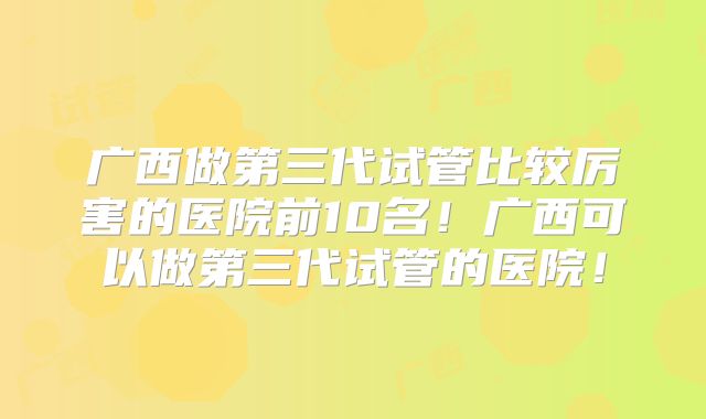 广西做第三代试管比较厉害的医院前10名！广西可以做第三代试管的医院！