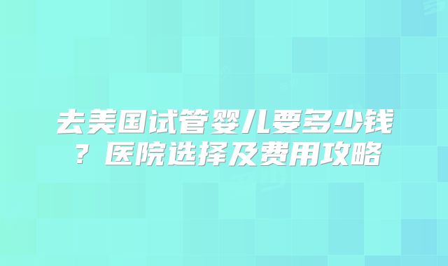 去美国试管婴儿要多少钱？医院选择及费用攻略