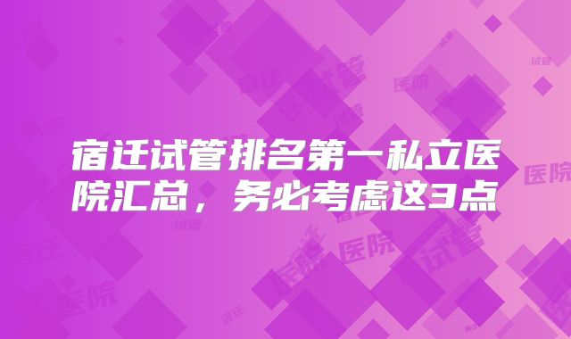 宿迁试管排名第一私立医院汇总,务必考虑这3点