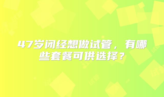 47岁闭经想做试管,有哪些套餐可供选择?