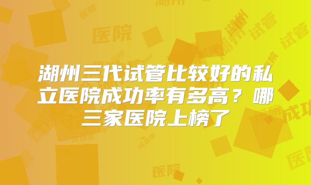湖州三代试管比较好的私立医院成功率有多高?哪三家医院上榜了