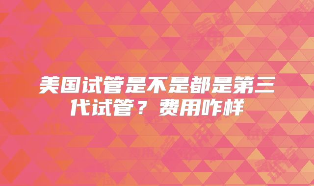 美国试管是不是都是第三代试管？费用咋样