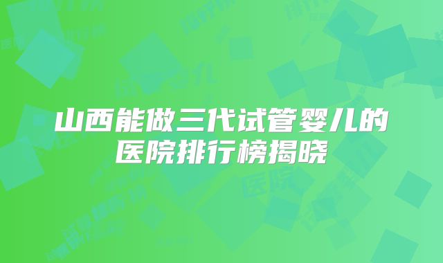 山西能做三代试管婴儿的医院排行榜揭晓