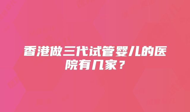 香港做三代试管婴儿的医院有几家？