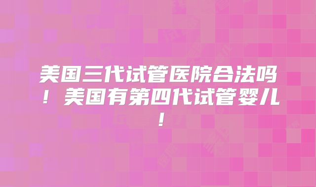 美国三代试管医院合法吗！美国有第四代试管婴儿！