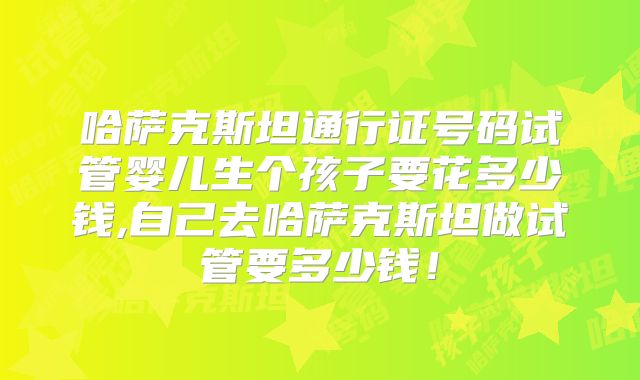 哈萨克斯坦通行证号码试管婴儿生个孩子要花多少钱,自己去哈萨克斯坦做试管要多少钱!