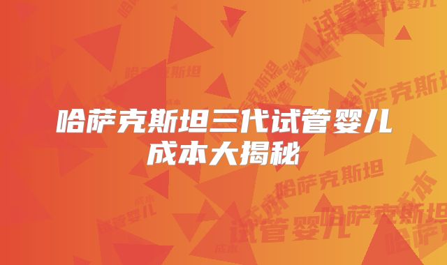 哈萨克斯坦三代试管婴儿成本大揭秘