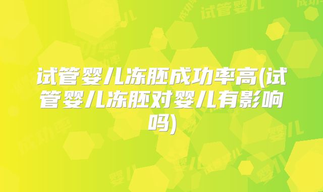 试管婴儿冻胚成功率高(试管婴儿冻胚对婴儿有影响吗)