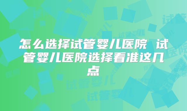 怎么选择试管婴儿医院 试管婴儿医院选择看准这几点