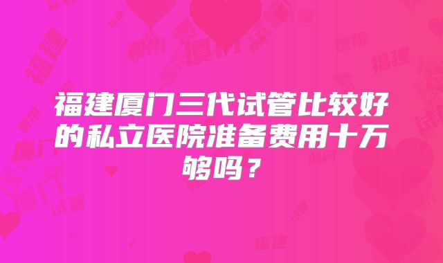 福建厦门三代试管比较好的私立医院准备费用十万够吗?