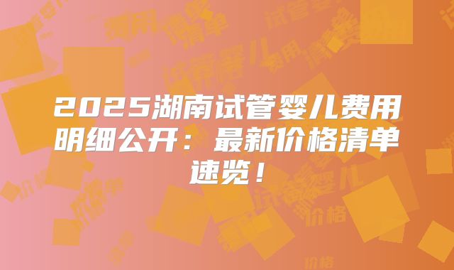 2025湖南试管婴儿费用明细公开：最新价格清单速览！