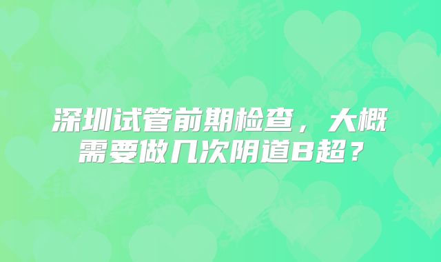 深圳试管前期检查，大概需要做几次阴道B超？