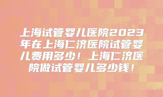 上海试管婴儿医院2023年在上海仁济医院试管婴儿费用多少!上海仁济医院做试管婴儿多少钱!