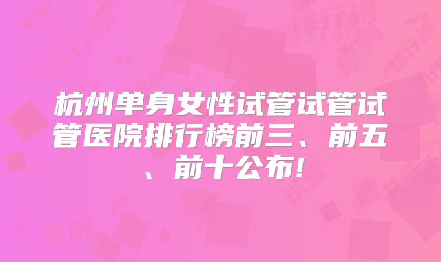 杭州单身女性试管试管试管医院排行榜前三、前五、前十公布!