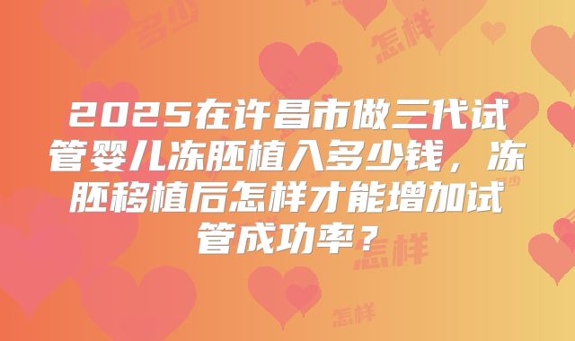 2025在许昌市做三代试管婴儿冻胚植入多少钱,冻胚移植后怎样才能增加试管成功率?
