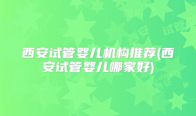 西安试管婴儿机构推荐(西安试管婴儿哪家好)