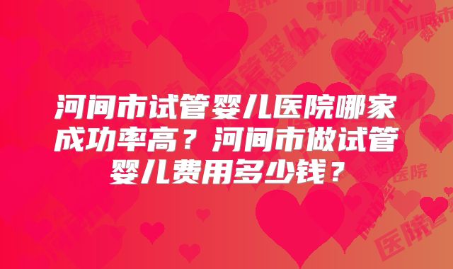 河间市试管婴儿医院哪家成功率高?河间市做试管婴儿费用多少钱?