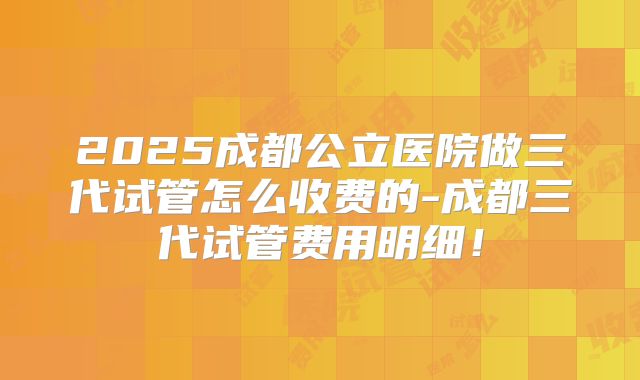 2025成都公立医院做三代试管怎么收费的-成都三代试管费用明细!