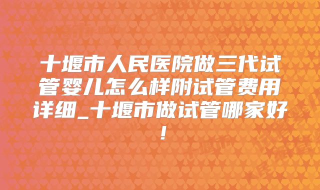 十堰市人民医院做三代试管婴儿怎么样附试管费用详细_十堰市做试管哪家好！