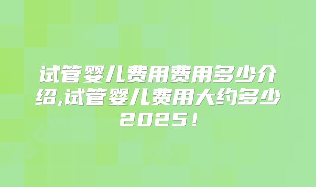 试管婴儿费用费用多少介绍,试管婴儿费用大约多少2025！