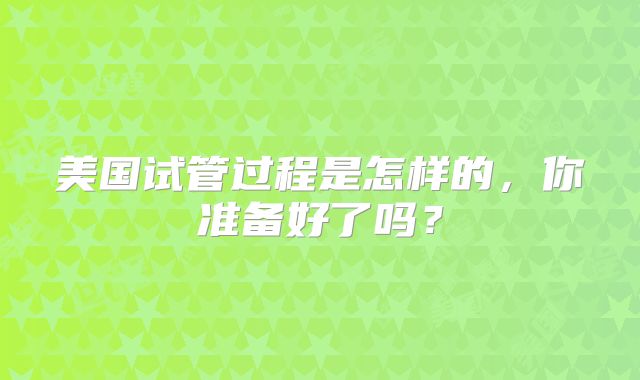 美国试管过程是怎样的，你准备好了吗？