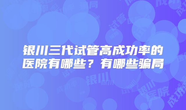 银川三代试管高成功率的医院有哪些？有哪些骗局