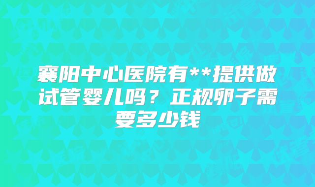 襄阳中心医院有**提供做试管婴儿吗？正规卵子需要多少钱