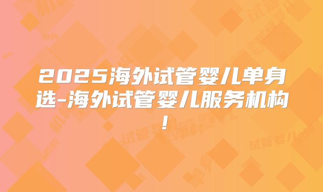 2025海外试管婴儿单身选-海外试管婴儿服务机构!