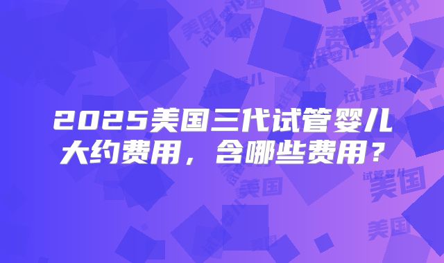 2025美国三代试管婴儿大约费用，含哪些费用？