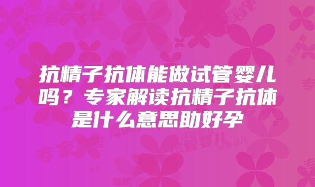 抗精子抗体能做试管婴儿吗？专家解读抗精子抗体是什么意思助好孕