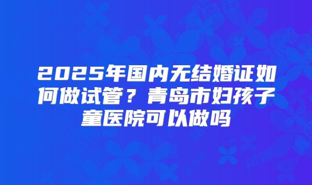2025年国内无结婚证如何做试管？青岛市妇孩子童医院可以做吗