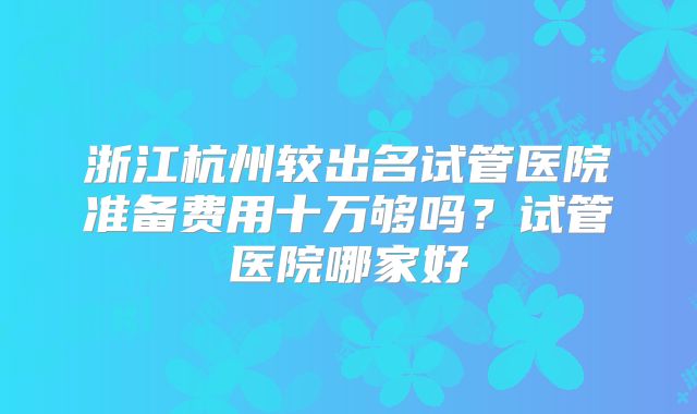 浙江杭州较出名试管医院准备费用十万够吗？试管医院哪家好