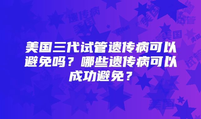 美国三代试管遗传病可以避免吗？哪些遗传病可以成功避免？
