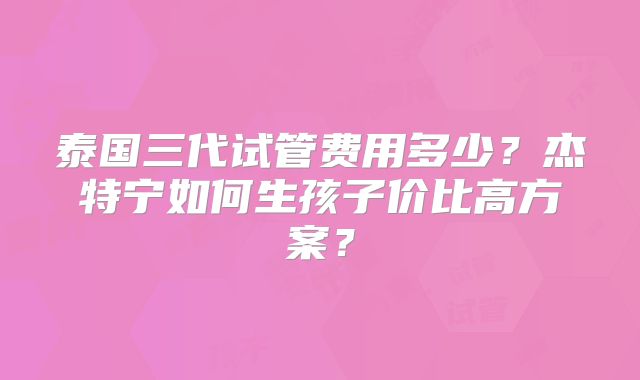 泰国三代试管费用多少？杰特宁如何生孩子价比高方案？