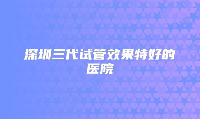 深圳三代试管效果特好的医院