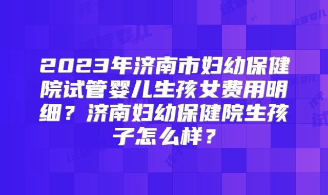 2023年济南市妇幼保健院试管婴儿生孩女费用明细？济南妇幼保健院生孩子怎么样？