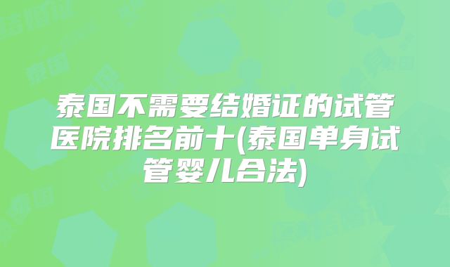 泰国不需要结婚证的试管医院排名前十(泰国单身试管婴儿合法)