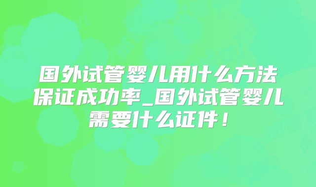 国外试管婴儿用什么方法保证成功率_国外试管婴儿需要什么证件！